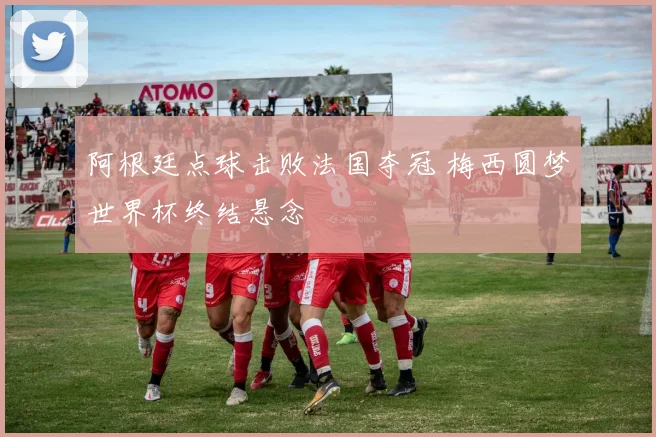 阿根廷点球击败法国夺冠 梅西圆梦世界杯终结悬念