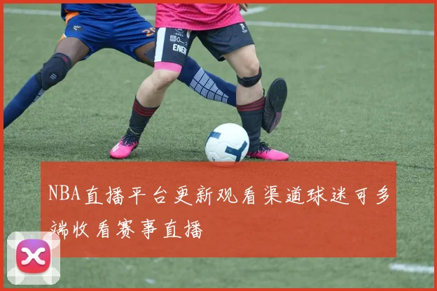 NBA直播平台更新观看渠道球迷可多端收看赛事直播