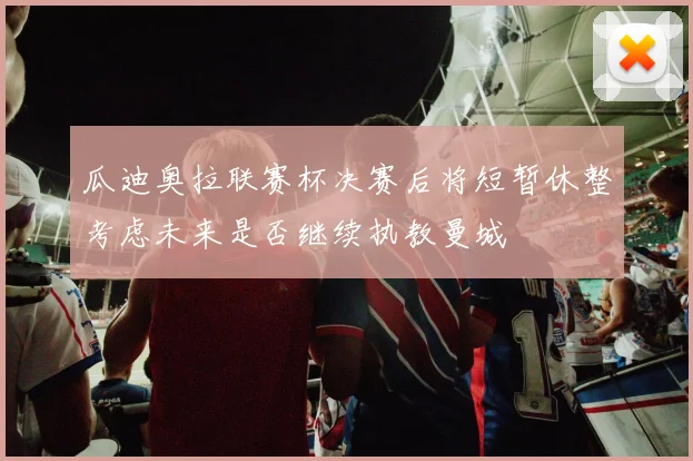 瓜迪奥拉联赛杯决赛后将短暂休整考虑未来是否继续执教曼城