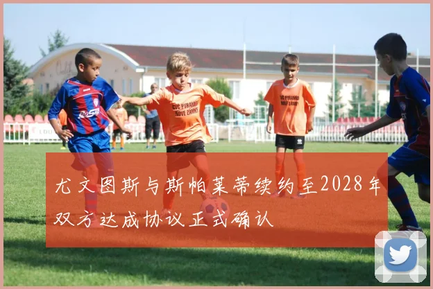 尤文图斯与斯帕莱蒂续约至2028年双方达成协议正式确认