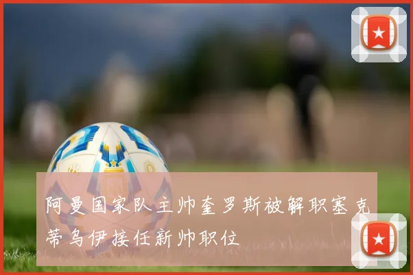 阿曼国家队主帅奎罗斯被解职塞克蒂乌伊接任新帅职位