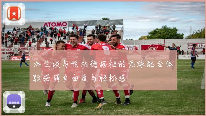 加兰谈与伦纳德搭档的无球配合体验强调自由度与轻松感