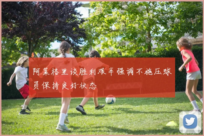 阿莱格里谈胜利艰辛强调不施压球员保持良好状态