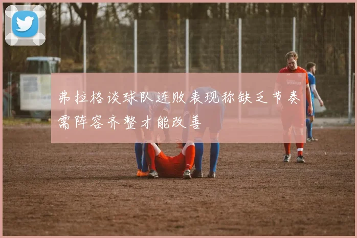 弗拉格谈球队连败表现称缺乏节奏需阵容齐整才能改善