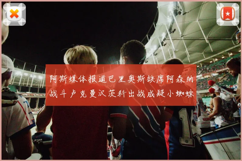 阿斯媒体报道巴里奥斯缺席阿森纳战斗卢克曼汉茨科出战成疑小蜘蛛有望参赛