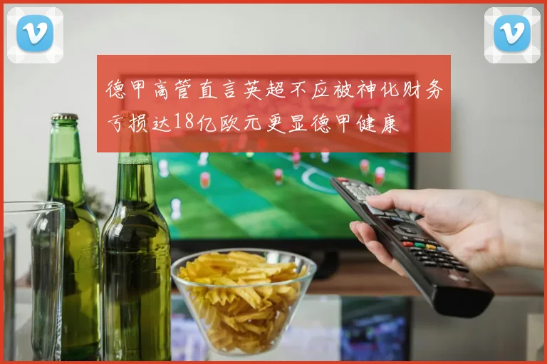 德甲高管直言英超不应被神化财务亏损达18亿欧元更显德甲健康