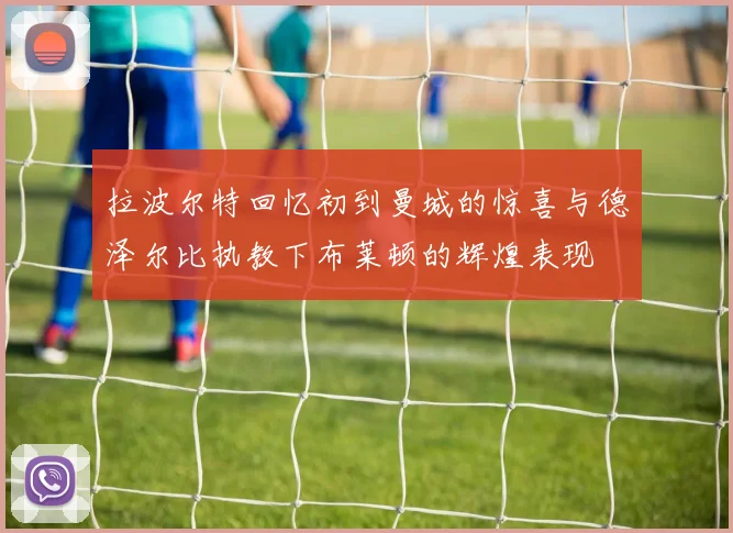 拉波尔特回忆初到曼城的惊喜与德泽尔比执教下布莱顿的辉煌表现