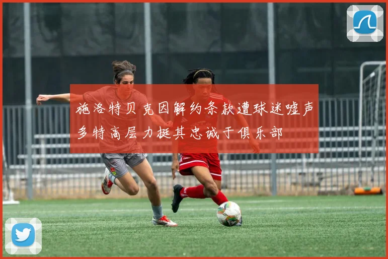 施洛特贝克因解约条款遭球迷嘘声多特高层力挺其忠诚于俱乐部