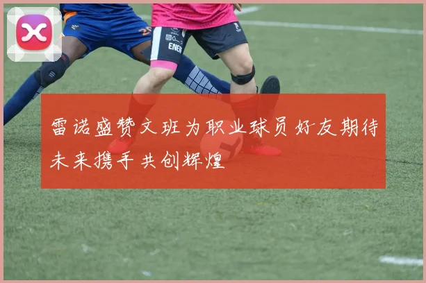 雷诺盛赞文班为职业球员好友期待未来携手共创辉煌