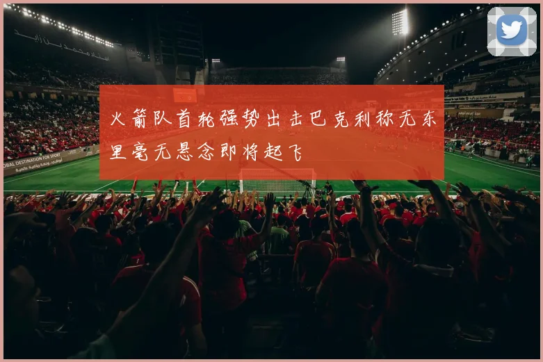 火箭队首轮强势出击巴克利称无东里毫无悬念即将起飞