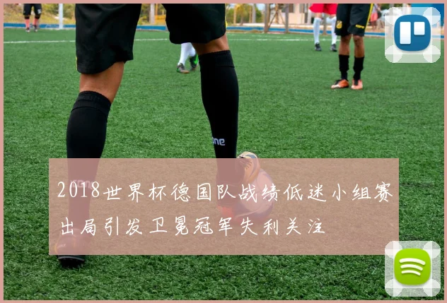 2018世界杯德国队战绩低迷小组赛出局引发卫冕冠军失利关注