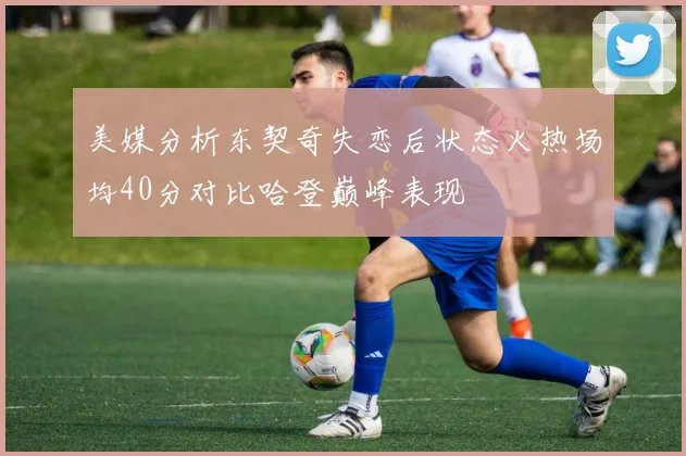美媒分析东契奇失恋后状态火热场均40分对比哈登巅峰表现