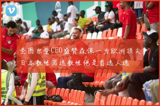圣图尔登CEO盛赞森保一为欧洲顶尖日本教练若选教练他是首选人选