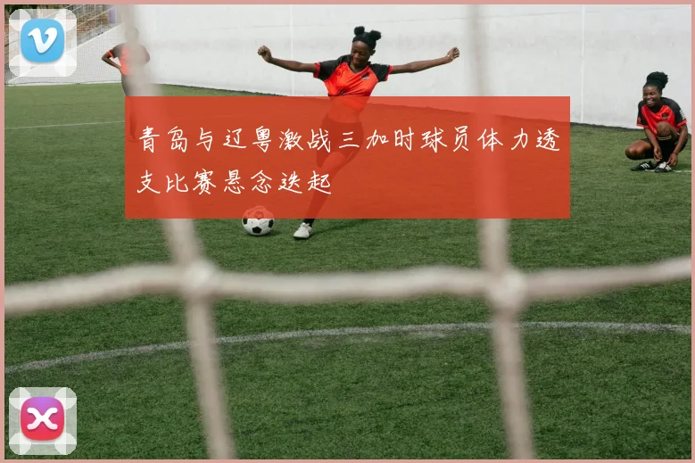 青岛与辽粤激战三加时球员体力透支比赛悬念迭起