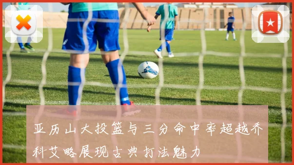 亚历山大投篮与三分命中率超越乔科艾略展现古典打法魅力