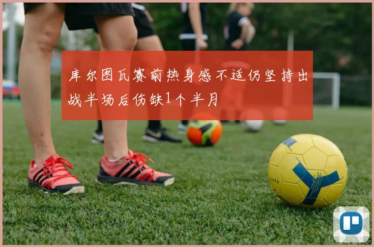 库尔图瓦赛前热身感不适仍坚持出战半场后伤缺1个半月