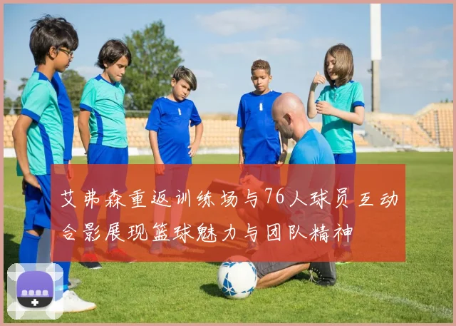 艾弗森重返训练场与76人球员互动合影展现篮球魅力与团队精神