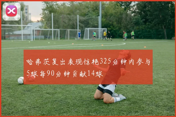 哈弗茨复出表现惊艳325分钟内参与5球每90分钟贡献14球