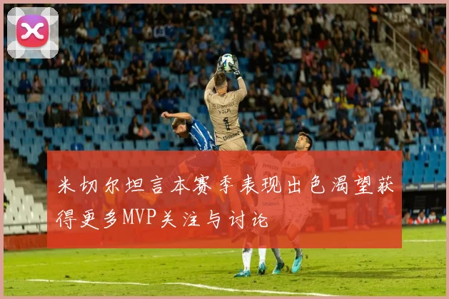 米切尔坦言本赛季表现出色渴望获得更多MVP关注与讨论
