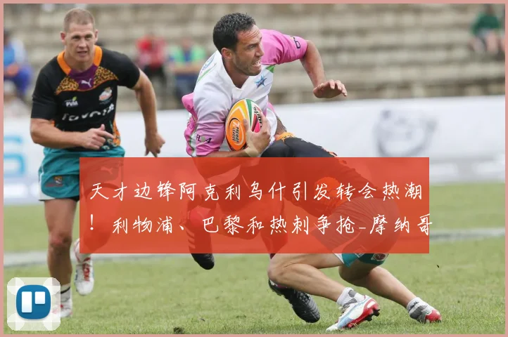 天才边锋阿克利乌什引发转会热潮！利物浦、巴黎和热刺争抢_摩纳哥_边路_圣日耳曼