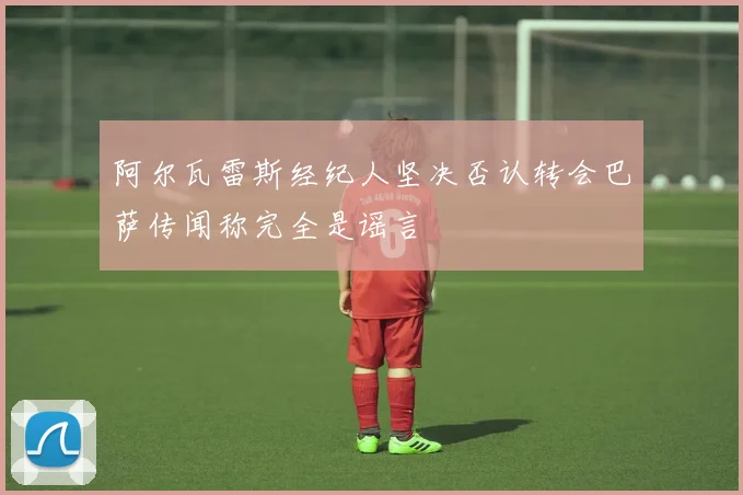 阿尔瓦雷斯经纪人坚决否认转会巴萨传闻称完全是谣言