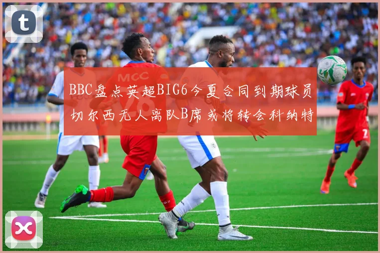 BBC盘点英超BIG6今夏合同到期球员切尔西无人离队B席或将转会科纳特续约在即