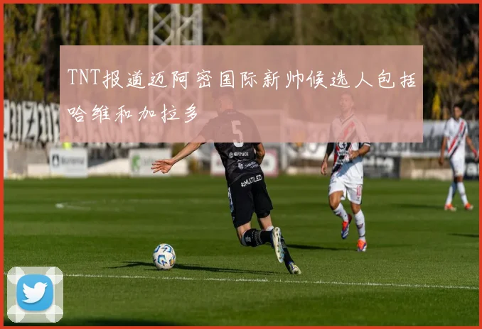 TNT报道迈阿密国际新帅候选人包括哈维和加拉多
